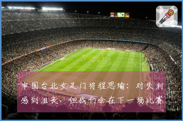 中国台北女足门将程思瑜：对失利感到沮丧，但我们会在下一场比赛中获胜