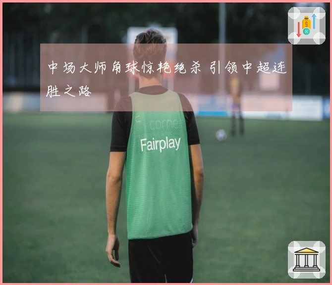 中场大师角球惊艳绝杀 引领中超连胜之路