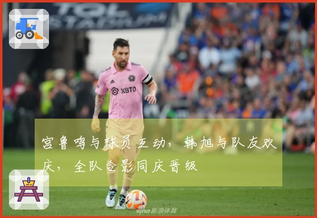 宫鲁鸣与球员互动，韩旭与队友欢庆，全队合影同庆晋级