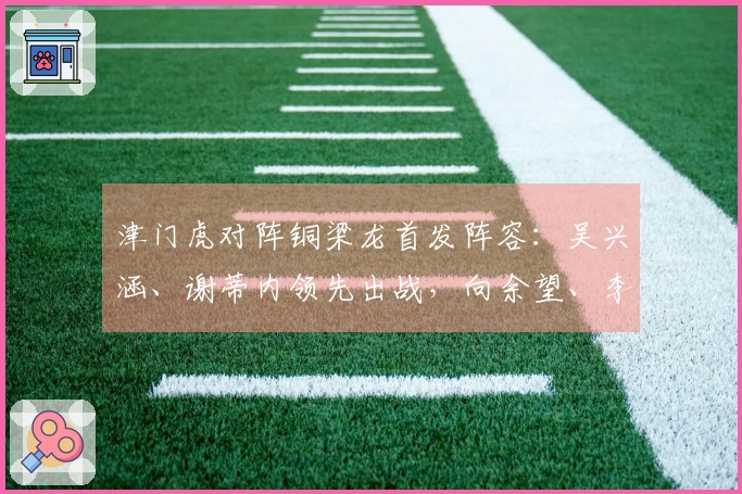 津门虎对阵铜梁龙首发阵容：吴兴涵、谢蒂内领先出战，向余望、李镇全迎中超首秀
