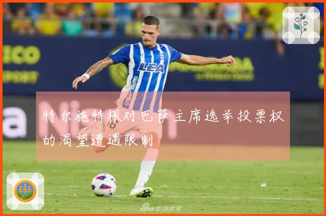 特尔施特根对巴萨主席选举投票权的渴望遭遇限制