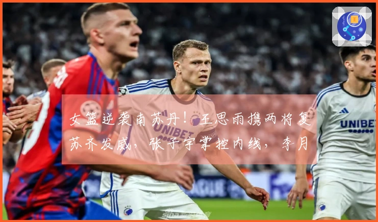 女篮逆袭南苏丹！王思雨携两将复苏齐发威，张子宇掌控内线，李月汝状态下滑