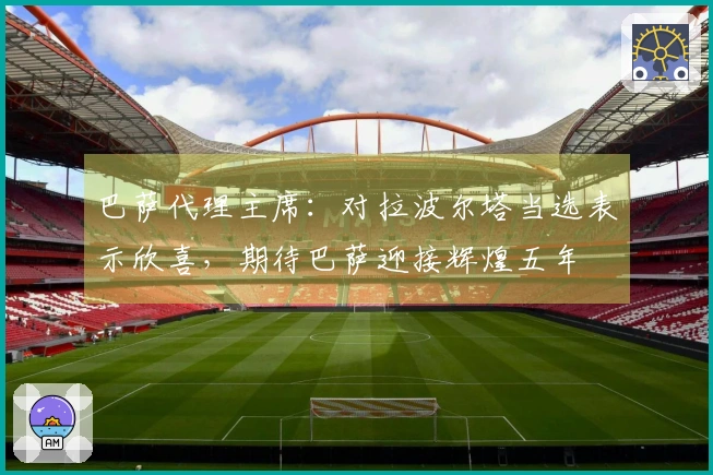 巴萨代理主席：对拉波尔塔当选表示欣喜，期待巴萨迎接辉煌五年