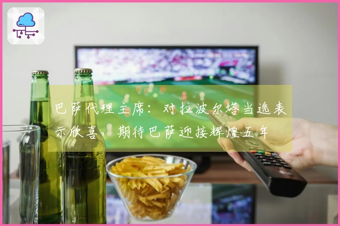 巴萨代理主席：对拉波尔塔当选表示欣喜，期待巴萨迎接辉煌五年