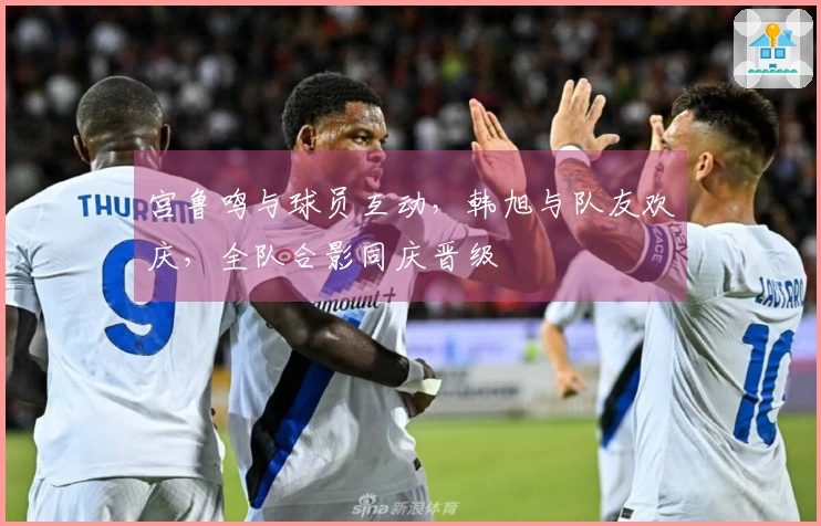 宫鲁鸣与球员互动，韩旭与队友欢庆，全队合影同庆晋级