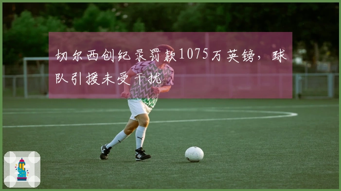 切尔西创纪录罚款1075万英镑，球队引援未受干扰