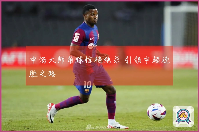 中场大师角球惊艳绝杀 引领中超连胜之路