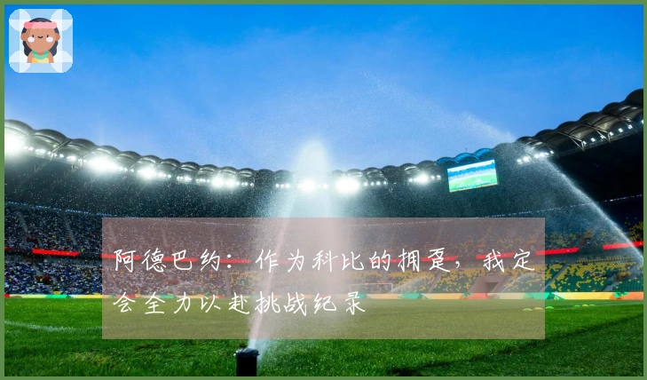 阿德巴约：作为科比的拥趸，我定会全力以赴挑战纪录