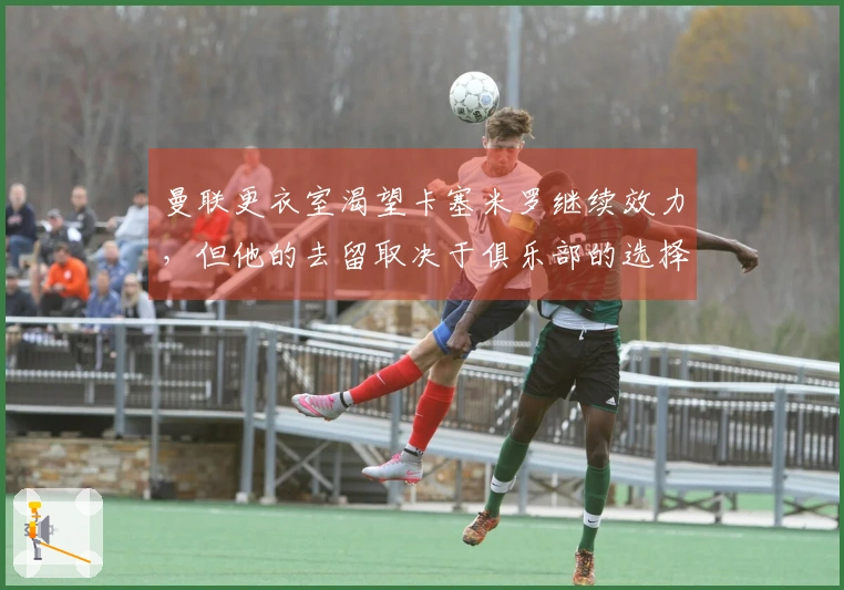 曼联更衣室渴望卡塞米罗继续效力，但他的去留取决于俱乐部的选择