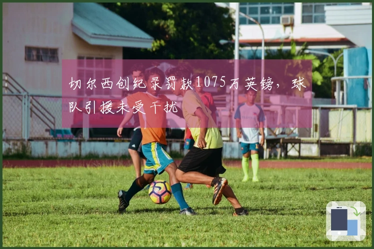 切尔西创纪录罚款1075万英镑，球队引援未受干扰