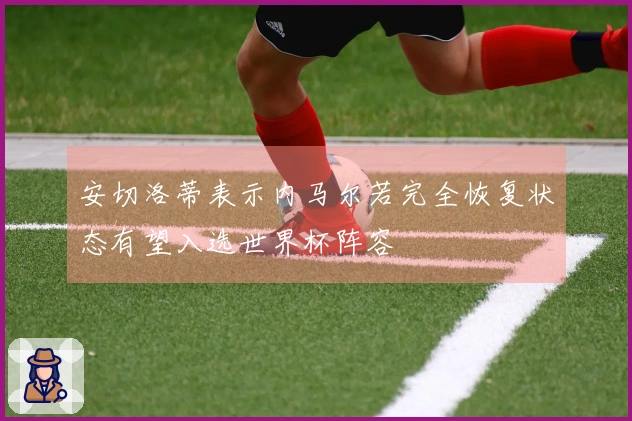 安切洛蒂表示内马尔若完全恢复状态有望入选世界杯阵容