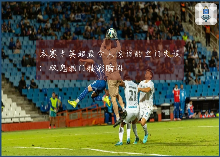 本赛季英超最令人惊讶的空门失误：双鬼拍门精彩瞬间