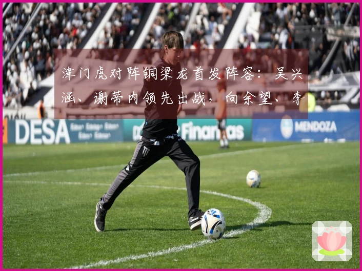 津门虎对阵铜梁龙首发阵容：吴兴涵、谢蒂内领先出战，向余望、李镇全迎中超首秀